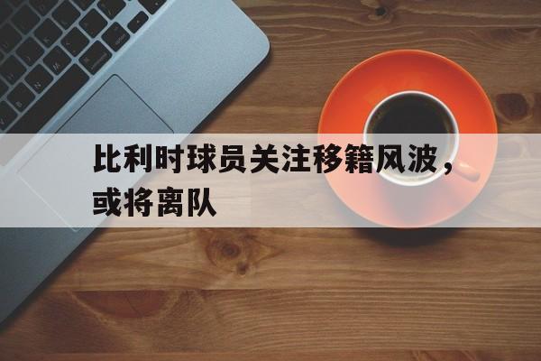 abg欧博官网比利时球员关注移籍风波，或将离队的简单介绍